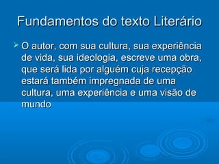 Fundamentos do texto LiterárioFundamentos do texto Literário
 O autor, com sua cultura, sua experiênciaO autor, com sua cultura, sua experiência
de vida, sua ideologia, escreve uma obra,de vida, sua ideologia, escreve uma obra,
que será lida por alguém cuja recepçãoque será lida por alguém cuja recepção
estará também impregnada de umaestará também impregnada de uma
cultura, uma experiência e uma visão decultura, uma experiência e uma visão de
mundomundo
 