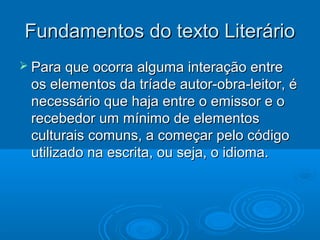 Fundamentos do texto LiterárioFundamentos do texto Literário
 Para que ocorra alguma interação entrePara que ocorra alguma interação entre
os elementos da tríade autor-obra-leitor, éos elementos da tríade autor-obra-leitor, é
necessário que haja entre o emissor e onecessário que haja entre o emissor e o
recebedor um mínimo de elementosrecebedor um mínimo de elementos
culturais comuns, a começar pelo códigoculturais comuns, a começar pelo código
utilizado na escrita, ou seja, o idioma.utilizado na escrita, ou seja, o idioma.
 