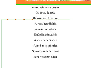 mas oh não se esqueçam Da rosa, da rosa Da rosa de Hiroxima A rosa hereditária A rosa radioativa Estúpida e inválida A rosa com cirrose A anti-rosa atômica Sem cor sem perfume Sem rosa sem nada. 