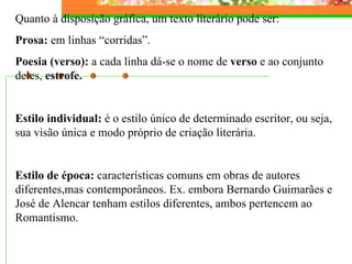 Quanto à disposição gráfica, um texto literário pode ser: Prosa:  em linhas “corridas”. Poesia (verso):  a cada linha dá-se o nome de  verso  e ao conjunto deles,  estrofe.   Estilo individual:  é o estilo único de determinado escritor, ou seja, sua visão única e modo próprio de criação literária.   Estilo de época:  características comuns em obras de autores diferentes,mas contemporâneos. Ex. embora Bernardo Guimarães e José de Alencar tenham estilos diferentes, ambos pertencem ao Romantismo. 