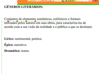 GÊNEROS LITERÁRIOS:   Conjuntos de elementos semânticos, estilísticos e formais utilizados pelos autores em suas obras, para caracteriza-las de acordo com a sua visão da realidade e o público a que se destinam.   Lírico:  sentimental, poético. Épico:  narrativo. Dramático:  teatro.   