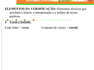 ELEMENTOS DA VERSIFICAÇÃO:  Elementos técnicos que auxiliam a leitura, a interpretação e a análise de textos poéticos. Verso e Estrofe: Cada linha =  verso  Conjunto de versos =  estrofe 