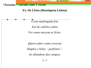 Tercetos = estrofes com 3 versos Ex. Os Lírios (Henriqueta Lisboa)   Certa madrugada fria Irei de cabelos soltos Ver como nascem os lírios.   Quero saber como crescem Simples e belos – perfeitos! – Ao abandono dos campos. (...) 