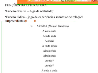 FUNÇÕES DA LITERATURA: Função evasiva – fuga da realidade; Função lúdica – jogo de experiências sonoras e de relações surpreendentes; Ex.  A ONDA (Manuel Bandeira)  A onda anda Aonde anda A onda? A onda ainda Ainda onda Ainda anda Aonde? Aonde? A onda a onda 