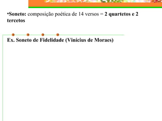 Soneto:  composição poética de 14 versos =  2 quartetos e 2 tercetos   Ex. Soneto de Fidelidade (Vinícius de Moraes)   