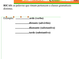 RICAS:  as palavras que rimam pertencem a classes gramaticais distintas.   Exemplo:  .....................arde (verbo) .....................distante (advérbio) .....................diamante (substantivo) .....................tarde (substantivo) 