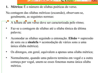 Métrica:  É o número de sílabas poéticas do verso.   Na contagem das sílabas métricas (escansão), observam-se, geralmente, as seguintes normas: A leitura de um verso deve ser caracterizada pelo ritmo; Faz-se a contagem de sílabas até a sílaba tônica da última palavra; Acomodar as sílabas seguindo a entonação.  Elisão =  supressão de sons ou a  sinalefa =  acomodação de vários sons a uma única sílaba métrica). Os ditongos, em geral, equivalem a apenas uma sílaba métrica; Normalmente, quando uma palavra termina em vogal e a outra começa por vogal, unem-se esses fonemas numa única sílaba métrica. 