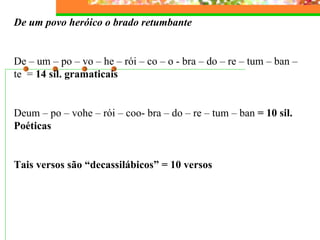 De um povo heróico o brado retumbante   De – um – po – vo – he – rói – co – o - bra – do – re – tum – ban – te  =  14 sil. gramaticais   Deum – po – vohe – rói – coo- bra – do – re – tum – ban  = 10 sil. Poéticas   Tais versos são “decassilábicos” = 10 versos 