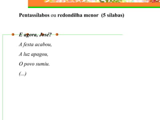 Pentassílabos  ou  redondilha menor  (5 sílabas)   E agora, José? A festa acabou, A luz apagou,  O povo sumiu. (...) 