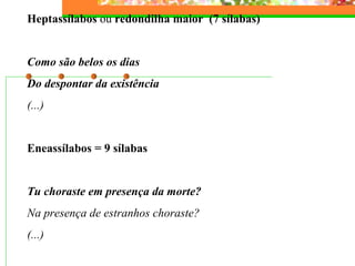 Heptassílabos  ou  redondilha maior  (7 sílabas)   Como são belos os dias Do despontar da existência (...)   Eneassílabos = 9 sílabas   Tu choraste em presença da morte? Na presença de estranhos choraste? (...) 