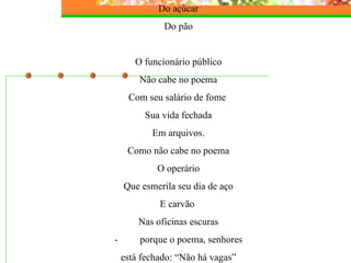 Do açúcar Do pão   O funcionário público Não cabe no poema Com seu salário de fome  Sua vida fechada Em arquivos. Como não cabe no poema O operário Que esmerila seu dia de aço E carvão  Nas oficinas escuras -         porque o poema, senhores está fechado: “Não há vagas” 