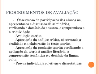 PROCEDIMENTOS DE AVALIAÇÃO
- Observacão da participacão dos alunos na
apresentacão e discussão de seminários,
verficando o domínio do assunto, o compromisso e
a criatividade 
     - Avaliação escrita 
     - Apreciacão da análise crítica, observando a
oralidade e a elaboracão do texto escrito. 
     - Apreciação da produção escrita verificando a
aplicação da teoria à análise literária, a
compreensão semântica e o domínio da língua
culta 
     - Provas individuais objetivas e dissertativas 

 