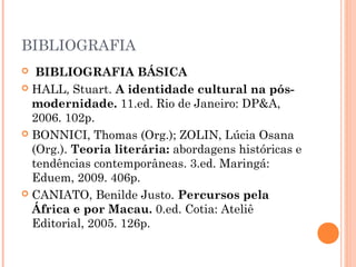 BIBLIOGRAFIA
 BIBLIOGRAFIA BÁSICA
 HALL, Stuart. A identidade cultural na pósmodernidade. 11.ed. Rio de Janeiro: DP&A,
2006. 102p.
 BONNICI, Thomas (Org.); ZOLIN, Lúcia Osana
(Org.). Teoria literária: abordagens históricas e
tendências contemporâneas. 3.ed. Maringá:
Eduem, 2009. 406p.
 CANIATO, Benilde Justo. Percursos pela
África e por Macau. 0.ed. Cotia: Ateliê
Editorial, 2005. 126p.


 