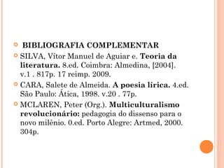  BIBLIOGRAFIA COMPLEMENTAR
 SILVA, Vítor Manuel de Aguiar e. Teoria da
literatura. 8.ed. Coimbra: Almedina, [2004].
v.1 . 817p. 17 reimp. 2009.
 CARA, Salete de Almeida. A poesia lírica. 4.ed.
São Paulo: Ática, 1998. v.20 . 77p.
 MCLAREN, Peter (Org.). Multiculturalismo
revolucionário: pedagogia do dissenso para o
novo milênio. 0.ed. Porto Alegre: Artmed, 2000.
304p.


 