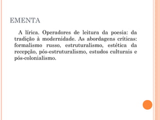 EMENTA
A lírica. Operadores de leitura da poesia: da
tradição à modernidade. As abordagens críticas:
formalismo russo, estruturalismo, estética da
recepção, pós-estruturalismo, estudos culturais e
pós-colonialismo.

 