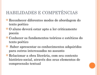 HABILIDADES E COMPETÊNCIAS
Reconhecer diferentes modos de abordagem do
texto poético
 O aluno deverá estar apto a ler criticamente
poesia
 Conhecer os fundamentos teóricos e estéticos do
texto poético
 Saber apresentar os conhecimentos adquiridos
para outros interessados no assunto 
 Relacionar a obra literária, com seu contexto
histórico-social, através dos seus elementos de
compreensão textual 


 