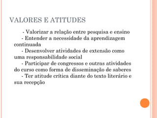 VALORES E ATITUDES
- Valorizar a relação entre pesquisa e ensino 
     - Entender a necessidade da aprendizagem
continuada 
     - Desenvolver atividades de extensão como
uma responsabilidade social 
     - Participar de congressos e outras atividades
do curso como forma de disseminação de saberes 
     - Ter atitude crítica diante do texto literário e
sua recepção 
    

 