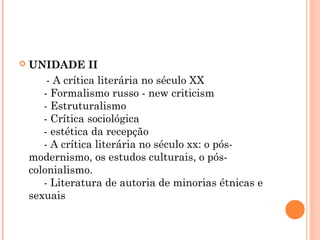 

UNIDADE II
     - A crítica literária no século XX 
     - Formalismo russo - new criticism 
     - Estruturalismo 
     - Crítica sociológica 
     - estética da recepção 
     - A crítica literária no século xx: o pósmodernismo, os estudos culturais, o póscolonialismo. 
     - Literatura de autoria de minorias étnicas e
sexuais 

 