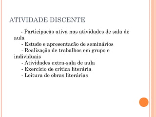 ATIVIDADE DISCENTE
- Participacão ativa nas atividades de sala de
aula 
     - Estudo e apresentacão de seminários 
     - Realização de trabalhos em grupo e
individuais 
     - Atividades extra-sala de aula 
     - Exercício de crítica literária 
     - Leitura de obras literárias 

 