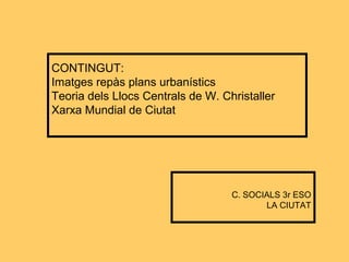CONTINGUT:
Imatges repàs plans urbanístics
Teoria dels Llocs Centrals de W. Christaller
Xarxa Mundial de Ciutat
C. SOCIALS 3r ESO
LA CIUTAT
 