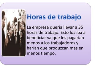 La empresa quería llevar a 35
horas de trabajo. Esto los iba a
beneficiar ya que les pagarían
menos a los trabajadores y
harían que produzcan mas en
menos tiempo.

 