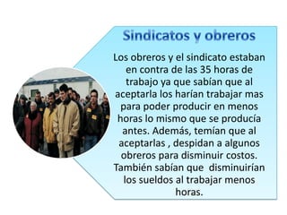 Los obreros y el sindicato estaban
en contra de las 35 horas de
trabajo ya que sabían que al
aceptarla los harían trabajar mas
para poder producir en menos
horas lo mismo que se producía
antes. Además, temían que al
aceptarlas , despidan a algunos
obreros para disminuir costos.
También sabían que disminuirían
los sueldos al trabajar menos
horas.

 