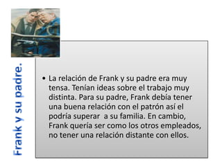 • La relación de Frank y su padre era muy
tensa. Tenían ideas sobre el trabajo muy
distinta. Para su padre, Frank debía tener
una buena relación con el patrón así el
podría superar a su familia. En cambio,
Frank quería ser como los otros empleados,
no tener una relación distante con ellos.

 