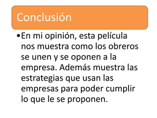 Conclusión
•En mi opinión, esta película
nos muestra como los obreros
se unen y se oponen a la
empresa. Además muestra las
estrategias que usan las
empresas para poder cumplir
lo que le se proponen.

 