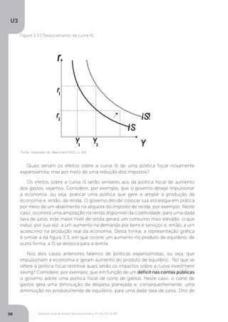 Estrutura Geral da Análise Macroeconômica: IS-LM e IS-LM-BP
U3
98
Figura 3.3 | Deslocamento da curva IS
Fonte: Adaptado de: Blanchard (2011, p. 80)
Quais seriam os efeitos sobre a curva IS de uma política fiscal novamente
expansionista, mas por meio de uma redução dos impostos?
Os efeitos sobre a curva IS serão similares aos da política fiscal de aumento
dos gastos, vejamos. Considere, por exemplo, que o governo deseje impulsionar
a economia, ou seja, praticar uma política que gere e amplie a produção da
economia e, então, da renda. O governo decide colocar sua estratégia em prática
por meio de um abatimento na alíquota do imposto de renda, por exemplo. Neste
caso, ocorrerá uma ampliação na renda disponível da coletividade, para uma dada
taxa de juros, este maior nível de renda gerará um consumo mais elevado, o que
induz, por sua vez, a um aumento na demanda por bens e serviços e, então, a um
acréscimo na produção real da economia. Desta forma, a representação gráfica
é similar à da figura 3.3, em que ocorre um aumento no produto de equilíbrio, de
outra forma, a IS se desloca para a direita.
Nos dois casos anteriores falamos de políticas expansionistas, ou seja, que
impulsionam a economia e geram aumento do produto de equilíbrio. No que se
refere à política fiscal restritiva quais serão os impactos sobre a curva investment
saving? Considere, por exemplo, que em função de um déficit nas contas públicas
o governo adote uma política fiscal de corte de gastos. Neste caso, o corte de
gastos gera uma diminuição da despesa planejada e, consequentemente, uma
diminuição no produto/renda de equilíbrio, para uma dada taxa de juros. Dito de
 