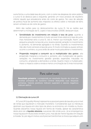 Estrutura Geral da Análise Macroeconômica: IS-LM e IS-LM-BP
U3
99
outra forma, a uma dada taxa de juros, com o corte nas despesas do setor público
a curva IS se desloca para a esquerda, gerando um novo produto de equilíbrio
inferior àquele que prevaleceria antes do corte de gastos. No caso de adoção
de política fiscal de aumento dos impostos os efeitos sobre o mercado de bens
seriam similares ao de corte de gastos.
Além das razões para os deslocamentos da curva IS, há as razões que
determinam a inclinação da IS, Lopes e Vasconcellos (2008), destacam duas:
•	 Sensibilidade do investimento em relação à taxa de juros: quando a
demanda por investimentos é muito sensível (mais elástica) à taxa de juros,
mais horizontal será a curva IS, isto é, menor sua inclinação. Assim, uma
pequena variação na taxa de juros, levará a grande variação no investimento
e, portanto, na demanda agregada e na renda. Quando os investimentos
não são muito sensíveis à taxa de juros, IS muito inclinada ou quase vertical,
ocorre o contrário, os juros terão de variar muito para alterar o investimento.
•	 Propensão marginal a consumir ou o multiplicador dos gastos: alta
propensão marginal a consumir e, portanto, alto multiplicador de gastos,
variações no investimento gerarão grandes expansões induzidas no
consumo, ampliando a demanda e a renda. Quanto maior o multiplicador,
maior o impacto sobre a renda e menor a inclinação da IS (mais horizontal).
1.2 Derivação da curva LM
A Curva LM (Liquidity Money) representa os possíveis pares de taxa de juros e nível
de renda que equilibram o mercado monetário. Considerando que os indivíduos
destinam sua riqueza em dois tipos de ativos na economia, em moeda ou títulos.
Quando alocamos nossa riqueza em forma de moeda, apesar da característica
deste ativo ser a liquidez absoluta, sua posse não rende juros. Já se empregarmos
nossa riqueza em títulos estes rendem juros, mas são de menor liquidez em relação
à moeda. Se, por algum motivo você precisar transformar os títulos que adquiriu em
Resultado primário: corresponde ao resultado líquido do total das
receitas primárias do Governo Central deduzidas suas despesas
primárias. Valores positivos indicam superávit e valores negativos
indicam déficit.
 