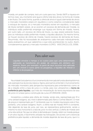 Estrutura Geral da Análise Macroeconômica: IS-LM e IS-LM-BP
U3
100
moeda, em poder de compra, terá um custo para isso. Sendo (W/P) a riqueza em
termos reais, seu montante será igual à oferta total dos ativos na forma de moeda
e de títulos. De outra forma, quando a oferta de ativos é igual à demanda de ativos
o mercado monetário estará em equilíbrio e como estamos considerando dado
o estoque de riqueza, se o mercado monetário estiver em equilíbrio, o mercado
de títulos também estará. Já se ocorrer um excesso de demanda por moeda, os
indivíduos estão preferindo empregar sua riqueza em forma de moeda, haverá,
por outro lado, um excesso de oferta de títulos, ou seja, estará sobrando títulos,
pois os indivíduos estão preferindo moeda, a liquidez absoluta. Da mesma forma,
se houver excesso de oferta de moeda, haverá excesso de demanda de títulos.
Resumindo, não há necessidade de analisarmos cada mercado individualmente,
basta analisarmos um que saberemos o que está acontecendo no outro. Assim,
consideraremos apenas o mercado monetário (LOPES; VASCONCELLOS, 2008).
Naunidade1estudamosofuncionamentodomercadodefundosdeempréstimos
sob a perspectiva da escola clássica. Agora, precisamos entender o funcionamento
do mercado monetário pela perspectiva keynesiana para entendermos como se
dá a relação entre a taxa de juros e a renda, para isso utilizaremos a teoria da
preferência pela liquidez, que trata da interpretação da teoria keynesiana da taxa
de juros e é a base para a construção da curva LM (MANKIW, 2004).
Iniciaremos a análise pela oferta de moeda, sendo esta, representada por M e
uma variável exógena, seu nível é determinado pelo Banco Central (Bacen). O nível
de preços é representado por P, lembrando que no modelo keynesiano este é fixo,
portanto, uma variável exógena. Assim, a oferta real de moeda (M/P) é constante,
não depende da taxa de juros, por isso, ao representá-la graficamente, sendo a
mesma no eixo horizontal e a taxa de juros no eixo vertical, a oferta de moeda será
uma reta vertical. No que se refere à demanda por moeda, retém-se moeda porque
é um ativo líquido, é facilmente utilizada nas transações. De acordo com a teoria da
preferência pela liquidez a demanda de moeda depende da taxa de juros, que é o
Liquidez envolve o tempo e os custos para que uma determinada
aplicação se transforme em poder de compra, em dinheiro em
espécie. Assim, por exemplo, se parte de seus recursos está aplicada
em um imóvel e outra parte na poupança, a liquidez do imóvel é
inferior à da poupança.
 