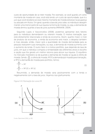 Estrutura Geral da Análise Macroeconômica: IS-LM e IS-LM-BP
U3
101
custo de oportunidade de se reter moeda. Por exemplo, se você guarda um certo
montante de moeda em casa, você está tendo um custo de oportunidade, que é o
juro que você receberia se esse mesmo montante de moeda estivesse na poupança
ou alocado em títulos. Em geral, quando a taxa de juros sobe, os indivíduos desejam
manter uma menor parte de sua riqueza na forma de moeda, ou seja, a demanda de
moeda diminui quando a taxa de juros aumenta (MANKIW, 2004).
Seguindo Lopes e Vasconcellos (2008), podemos apresentar dois fatores
para os indivíduos demandarem ou reterem moeda. O motivo transação, que
está diretamente relacionada à renda da economia. Assim, quanto maior o nível
de produto da economia, a renda da economia será maior, a despesa também
é mais elevada, então, maior será a quantidade de moeda demandada para as
pessoas realizarem suas transações, ou seja, a demanda de moeda aumenta com
o aumento da renda. O outro fator é o motivo portfólio, que depende da taxa de
juros, em que o indivíduo compara a rentabilidade dos diferentes ativos e escolhe
a opção que lhe gerará um melhor retorno para alocar sua riqueza. O equilíbrio
no mercado monetário se dá quando a demanda de moeda se iguala à oferta de
moeda. Sendo M
P
−
a oferta de moeda, Md
(Y) a demanda por moeda para transação,
e Md
(r) a demanda de moeda para portfólio, temos:
M
P
−
= Md
M
P
−
= Md
(Y) + Md
(r)
Resumindo, a demanda de moeda varia positivamente com a renda e
negativamente com a taxa de juros. Vejamos isso graficamente.
(2)
Figura 3.4 | Derivação da curva LM
Fonte: Blanchard (2011, p. 82)
 