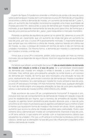 Estrutura Geral da Análise Macroeconômica: IS-LM e IS-LM-BP
U3
102
A partir da figura 3.4 podemos entender a influência da renda e da taxa de juros
sobre a demanda por moeda, bem como derivar a curva LM. Partindo de um equilíbrio
inicial entre a oferta e demanda de moeda, um aumento da renda real de Y1
para Y2
gera um aumento das transações na economia exigindo uma maior quantidade de
moeda para este fim, deslocando a curva de demanda por moeda (negativamente
inclinada, já que depende inversamente da taxa de juros) para cima, de forma que a
taxa de juros precisa aumentar de r1
para r2
para reequilibrar o mercado monetário.
Plotando os pontos de equilíbrio do painel (a) no painel (b), obtemos a curva LM
e podemos ver, claramente, que um aumento da renda real gera um aumento na
taxa de juros, por isso, a curva LM é positivamente inclinada. É importante destacar
que sempre que nos referimos à oferta de moeda, estamos falando em oferta real
de moeda, ou seja, o estoque de moeda em termos de bens e não em termos de
unidades monetárias. Da mesma forma, a demanda por moeda é a demanda real
por moeda e a renda, a renda real.
Vimos que a curva LM é crescente, porém, esta curva pode ser mais ou menos
inclinada, isto vai depender de alguns fatores. Você tem alguma ideia de quais fatores
são esses?
Os fatores que afetam a inclinação da curva LM são as elasticidades da demanda
de moeda em relação à renda e à taxa de juros. Se a sensibilidade (elasticidade)
da demanda por moeda em relação à renda é elevada, a curva LM será mais
inclinada, mais vertical, pois uma pequena variação na renda levará a um excesso
de demanda por moeda, de forma que será necessária uma elevação na taxa de
juros, relativamente alta, para anular o excesso de demanda por moeda e equilibrar
o mercado monetário. Se a demanda por moeda for muito sensível à taxa de juros,
a curva LM será pouco inclinada, LM mais horizontal. Neste caso, qualquer alteração
no nível de renda exigirá uma pequena alteração na taxa de juros para equilibrar a
oferta e a demanda de moeda (LOPES; VASCONCELLOS, 2008).
Pode acontecer da curva LM ser completamente horizontal? A resposta é sim,
inclusive este tipo de comportamento da demanda de moeda em relação à taxa de
juros foi estabelecido por Keynes, que o nomeou de armadilha de liquidez. Nesta
situação os agentes teriam preferência pela liquidez absoluta, pois, a taxa de juros
encontra-se em níveis muito baixos que os agentes consideram que o melhor a fazer
é manter sua riqueza em forma de moeda e não investir em ativos. Assim, qualquer
aumento que ocorra na oferta de moeda será retido pela coletividade. Outro caso
extremo seria a demanda por moeda ser completamente insensível à taxa de juros,
a LM seria vertical, o que estaria em acordo com a macroeconomia clássica que
estudamos na unidade 1. Por isso, a LM vertical é conhecida na literatura como caso
clássico, sendo que as alterações na taxa de juros não influenciam o equilíbrio entre
oferta e demanda de moeda.
 