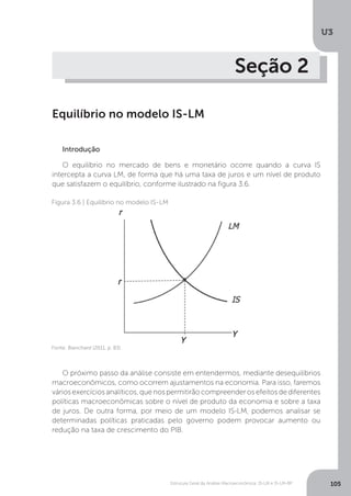 Estrutura Geral da Análise Macroeconômica: IS-LM e IS-LM-BP
U3
105
Seção 2
Equilíbrio no modelo IS-LM
Introdução
O equilíbrio no mercado de bens e monetário ocorre quando a curva IS
intercepta a curva LM, de forma que há uma taxa de juros e um nível de produto
que satisfazem o equilíbrio, conforme ilustrado na figura 3.6.
O próximo passo da análise consiste em entendermos, mediante desequilíbrios
macroeconômicos, como ocorrem ajustamentos na economia. Para isso, faremos
vários exercícios analíticos, que nos permitirão compreender os efeitos de diferentes
políticas macroeconômicas sobre o nível de produto da economia e sobre a taxa
de juros. De outra forma, por meio de um modelo IS-LM, podemos analisar se
determinadas políticas praticadas pelo governo podem provocar aumento ou
redução na taxa de crescimento do PIB.
Figura 3.6 | Equilíbrio no modelo IS-LM
Fonte: Blanchard (2011, p. 83)
 