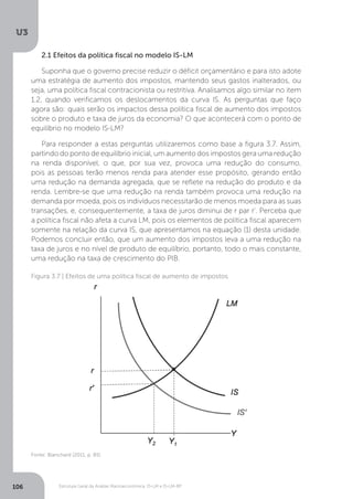 Estrutura Geral da Análise Macroeconômica: IS-LM e IS-LM-BP
U3
106
2.1 Efeitos da política fiscal no modelo IS-LM
Suponha que o governo precise reduzir o déficit orçamentário e para isto adote
uma estratégia de aumento dos impostos, mantendo seus gastos inalterados, ou
seja, uma política fiscal contracionista ou restritiva. Analisamos algo similar no item
1.2, quando verificamos os deslocamentos da curva IS. As perguntas que faço
agora são: quais serão os impactos dessa política fiscal de aumento dos impostos
sobre o produto e taxa de juros da economia? O que acontecerá com o ponto de
equilíbrio no modelo IS-LM?
Para responder a estas perguntas utilizaremos como base a figura 3.7. Assim,
partindo do ponto de equilíbrio inicial, um aumento dos impostos gera uma redução
na renda disponível, o que, por sua vez, provoca uma redução do consumo,
pois as pessoas terão menos renda para atender esse propósito, gerando então
uma redução na demanda agregada, que se reflete na redução do produto e da
renda. Lembre-se que uma redução na renda também provoca uma redução na
demanda por moeda, pois os indivíduos necessitarão de menos moeda para as suas
transações, e, consequentemente, a taxa de juros diminui de r par r’. Perceba que
a política fiscal não afeta a curva LM, pois os elementos de política fiscal aparecem
somente na relação da curva IS, que apresentamos na equação (1) desta unidade.
Podemos concluir então, que um aumento dos impostos leva a uma redução na
taxa de juros e no nível de produto de equilíbrio, portanto, todo o mais constante,
uma redução na taxa de crescimento do PIB.
Figura 3.7 | Efeitos de uma política fiscal de aumento de impostos
Fonte: Blanchard (2011, p. 85)
 