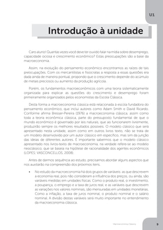 Macroeconomia Clássica
U1
9
Introdução à unidade
Caro aluno! Quantas vezes você deve ter ouvido falar na mídia sobre desemprego,
capacidade ociosa e crescimento econômico? Estas preocupações são a base da
macroeconomia.
Assim, na evolução do pensamento econômico encontramos as raízes de tais
preocupações. Com os mercantilistas e fisiocratas a resposta a essas questões era
dada ainda de maneira pontual, propondo que o crescimento depende do acúmulo
de metais preciosos ou aumento da produção agrícola.
Porém, os fundamentos macroeconômicos com uma teoria sistematicamente
organizada para explicar as questões do crescimento e desemprego foram
primeiramente organizados pelos economistas da Escola Clássica.
Desta forma a macroeconomia clássica está relacionada à escola fundadora do
pensamento econômico, que inclui autores como Adam Smith e David Ricardo.
Conforme afirma Bresser-Pereira (1976) a macroeconomia clássica, assim como
toda a teoria econômica clássica, parte do pressuposto fundamental de que o
mundo econômico é governado por leis naturais, que ao funcionarem livremente,
produzirão sempre os melhores resultados possíveis. O modelo clássico que será
apresentado nesta unidade, assim como em outros livros texto, não se trata de
um modelo desenvolvido por um autor clássico em específico, mas sim da junção
das ideias de diferentes autores. É importante sabermos que o modelo clássico
apresentado nos livros-texto de macroeconomia, na verdade refere-se ao modelo
neoclássico, que se baseia na hipótese de racionalidade dos agentes econômicos
(LOPES; VASCONCELLOS, 2008).
Antes de darmos sequência ao estudo, precisamos abordar alguns aspectos que
nos auxiliarão na compreensão dos próximos itens.
•	 No estudo da macroeconomia há dois grupos de variáveis: as que descrevem
a economia real, pois não consideram a influência dos preços, ou ainda, são
variáveis medidas em unidades físicas. Como o produto real, o investimento,
a poupança, o emprego e a taxa de juros real; e as variáveis que descrevem
as variações nos valores nominais, são mensuradas em unidades monetárias.
Como a inflação, a taxa de juros nominal, o produto nominal e o salário
nominal. A divisão destas variáveis será muito importante no entendimento
da macroeconomia clássica.
 