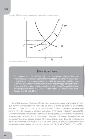 Estrutura Geral da Análise Macroeconômica: IS-LM e IS-LM-BP
U3
108
Figura 3.8 | Efeitos de uma política monetária expansionista
Fonte: Blanchard (2011, p. 87)
Os depósitos compulsórios são recolhimentos obrigatórios de
recursos que as instituições financeiras fazem ao Banco Central. São
considerados como instrumento de política monetária, mas têm sido
também utilizados como instrumentos de preservação da estabilidade
financeira. Para saber mais consulte o link: <http://www4.bcb.gov.
br/pec/gci/port/focus/FAQ%2012-Depósitos%20Compulsórios.pdf>.
Acesso em: 23 out. 2015.
Da análise anterior podemos afirmar que, seguindo a lógica keynesiana, sempre
que houver desequilíbrio no mercado de bens, o ajuste se dará via quantidade,
alterando o nível de produto e de renda. Assim, ocorrendo excesso de oferta de
bens, o nível de estoque se elevará, levando as empresas a reduzirem a produção.
Ocorrendoexcessodedemandadebens,osestoquesreduzirão,levandoasempresas
a aumentarem a produção. Por outro lado, sempre que houver desequilíbrios no
mercado monetário, o ajuste se dará com variações nas taxas de juros. Em situações
de excesso de oferta de moeda a taxa de juros diminui e em situações de excesso
de demanda de moeda a taxa de juros aumenta (LOPES; VASCONCELLOS, 2008).
 