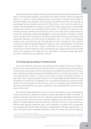 Estrutura Geral da Análise Macroeconômica: IS-LM e IS-LM-BP
U3
109
O que aconteceria na figura 3.8 se ao invés de política monetária expansionista o
Banco Central tivesse adotado uma política monetária restritiva? Pense da seguinte
forma, se o Banco Central deseja praticar uma política monetária para reduzir a
taxa de inflação, por exemplo, terá de adotar uma política restritiva, de redução da
quantidade real de moeda na economia. Desta forma, a um nível de renda inicial,
haverá uma quantidade de moeda na economia inferior àquela que a coletividade
precisa para realizar suas transações, provocando um aumento da taxa de juros.
Lembre-se que o aumento da taxa de juros leva a uma redução do investimento na
economia, reduzindo a demanda agregada, o nível de produto e, portanto, a renda.
Assim, na figura 3.8, uma política monetária restritiva deslocaria a curva LM para cima
(esquerda), gerando um novo ponto de equilíbrio com um menor nível produto/
renda e uma maior taxa de juros. Perceba que a IS não se deslocaria. Pois a política
inicial foi de redução da quantidade de moeda, ou seja, uma alteração no mercado
monetário e não no de bens. Então, novamente, a curva IS não se deslocaria, a
economia se moveria sobre ela. Estou enfatizando isso, porque esta é uma confusão
comum em análise como essas, por isso, fique atento. Qualquer dúvida não hesite
em fazer contato com seu professor ou tutor.
2.3 Combinação de políticas monetária e fiscal
Nos itens anteriores vimos que, na perspectiva do modelo IS-LM, por um lado, a
política fiscal expansionista tem o efeito de ampliar o nível de renda e a taxa de juros
na economia, sendo que o inverso ocorre para uma política fiscal restritiva. Por outro
lado, a política monetária expansionista também gera um aumento do produto, mas
uma taxa de juros menor, o inverso ocorre para a política monetária restritiva. O
que você acha, o governo pode praticar uma combinação desses diferentes tipos
de políticas econômicas? A resposta é sim, na política econômica o governo pode
utilizar uma combinação de instrumentos, assim os resultados serão diferentes dos
descritos anteriormente, nos quais as políticas eram independentes. Vamos ver um
pouco sobre isso?
No final de 2008 enfrentamos uma crise financeira global, que é considerada a
maior da história do capitalismo desde a grande depressão de 1929. No Brasil, os
efeitos iniciais da crise foram de forte redução da demanda agregada (investimento
e consumo), para tentar amenizar os efeitos negativos da crise o governo brasileiro
adotou medidas expansionistas de políticas monetária e fiscal, ou seja, anticíclicas.
Dentre essas políticas podemos citar como exemplos: na área fiscal, as reduções
nas alíquotas do imposto sobre produtos industrializados (IPI) para automóveis1
; na
área monetária foram ampliadas diferentes linhas de crédito dos bancos públicos
1
Em resumo, as reduções foram de 100% para carros até 1000 cilindradas, 50% para carros entre 1000 e no máximo
3000 cilindradas e de 75% para camionetas e furgões. Para detalhes, consultar o Decreto nº 6.687, de 11 de dezembro
de 2008 e o Decreto no 6.743, de 15 de janeiro 2009.
 