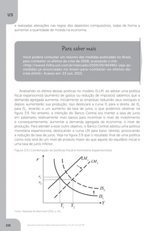 Estrutura Geral da Análise Macroeconômica: IS-LM e IS-LM-BP
U3
110
e realizadas alterações nas regras dos depósitos compulsórios, todas de forma a
aumentar a quantidade de moeda na economia.
Analisando os efeitos dessas políticas no modelo IS-LM, ao adotar uma política
fiscal expansionista (aumento de gastos ou redução de impostos) sabemos que a
demanda agregada aumenta. Inicialmente as empresas reduzirão seus estoques e
depois aumentarão sua produção, isso deslocará a curva IS para a direita, de IS1
para IS2
, levando a um aumento da taxa de juros, o que podemos observar na
figura 3.9. No entanto, a intenção do Banco Central era manter a taxa de juros
em patamares relativamente mais baixos para incentivar o nível de investimento
e consequentemente, aumentar a demanda agregada da economia, o nível de
produção. Para atender a esse outro objetivo, o Banco Central adotou uma política
monetária expansionista, deslocando a curva LM para baixo (direita), provocando
a redução da taxa de juros. Veja na figura 3.9 que o resultado final de uma política
como esta será de um nível de produto maior do que aquele do equilíbrio inicial e
uma taxa de juros inferior.
Você poderá consultar um resumo das medidas praticadas no Brasil,
para combater os efeitos da crise de 2008, acessando o link:
<http://www1.folha.uol.com.br/mercado/2009/09/464961-veja-as-
medidas-ja-anunciadas-no-brasil-para-combater-os-efeitos-da-
crise.shtml>. Acesso em: 23 out. 2015.
Figura 3.9 | Combinação de políticas fiscal e monetária expansionistas
Fonte: Adaptada de Blanchard (2011, p. 91)
 