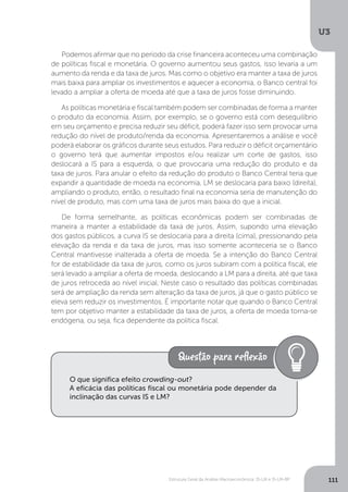 Estrutura Geral da Análise Macroeconômica: IS-LM e IS-LM-BP
U3
111
Podemos afirmar que no período da crise financeira aconteceu uma combinação
de políticas fiscal e monetária. O governo aumentou seus gastos, isso levaria a um
aumento da renda e da taxa de juros. Mas como o objetivo era manter a taxa de juros
mais baixa para ampliar os investimentos e aquecer a economia, o Banco central foi
levado a ampliar a oferta de moeda até que a taxa de juros fosse diminuindo.
As políticas monetária e fiscal também podem ser combinadas de forma a manter
o produto da economia. Assim, por exemplo, se o governo está com desequilíbrio
em seu orçamento e precisa reduzir seu déficit, poderá fazer isso sem provocar uma
redução do nível de produto/renda da economia. Apresentaremos a análise e você
poderá elaborar os gráficos durante seus estudos. Para reduzir o déficit orçamentário
o governo terá que aumentar impostos e/ou realizar um corte de gastos, isso
deslocará a IS para a esquerda, o que provocaria uma redução do produto e da
taxa de juros. Para anular o efeito da redução do produto o Banco Central teria que
expandir a quantidade de moeda na economia, LM se deslocaria para baixo (direita),
ampliando o produto, então, o resultado final na economia seria de manutenção do
nível de produto, mas com uma taxa de juros mais baixa do que a inicial.
De forma semelhante, as políticas econômicas podem ser combinadas de
maneira a manter a estabilidade da taxa de juros. Assim, supondo uma elevação
dos gastos públicos, a curva IS se deslocaria para a direita (cima), pressionando pela
elevação da renda e da taxa de juros, mas isso somente aconteceria se o Banco
Central mantivesse inalterada a oferta de moeda. Se a intenção do Banco Central
for de estabilidade da taxa de juros, como os juros subiram com a política fiscal, ele
será levado a ampliar a oferta de moeda, deslocando a LM para a direita, até que taxa
de juros retroceda ao nível inicial. Neste caso o resultado das políticas combinadas
será de ampliação da renda sem alteração da taxa de juros, já que o gasto público se
eleva sem reduzir os investimentos. É importante notar que quando o Banco Central
tem por objetivo manter a estabilidade da taxa de juros, a oferta de moeda torna-se
endógena, ou seja, fica dependente da política fiscal.
O que significa efeito crowding-out?
A eficácia das políticas fiscal ou monetária pode depender da
inclinação das curvas IS e LM?
 