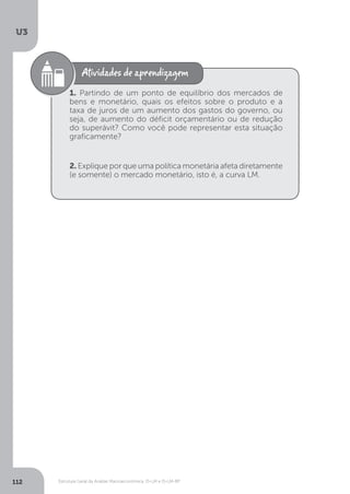 Estrutura Geral da Análise Macroeconômica: IS-LM e IS-LM-BP
U3
112
1. Partindo de um ponto de equilíbrio dos mercados de
bens e monetário, quais os efeitos sobre o produto e a
taxa de juros de um aumento dos gastos do governo, ou
seja, de aumento do déficit orçamentário ou de redução
do superávit? Como você pode representar esta situação
graficamente?
2. Explique por que uma política monetária afeta diretamente
(e somente) o mercado monetário, isto é, a curva LM.
 