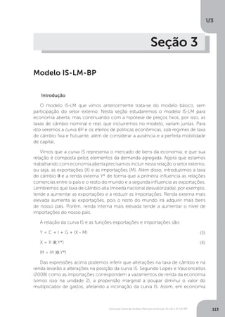 Estrutura Geral da Análise Macroeconômica: IS-LM e IS-LM-BP
U3
113
Seção 3
Modelo IS-LM-BP
Introdução
O modelo IS-LM que vimos anteriormente trata-se do modelo básico, sem
participação do setor externo. Nesta seção estudaremos o modelo IS-LM para
economia aberta, mas continuando com a hipótese de preços fixos, por isso, as
taxas de câmbio nominal e real, que incluiremos no modelo, variam juntas. Para
isto veremos a curva BP e os efeitos de políticas econômicas, sob regimes de taxa
de câmbio fixa e flutuante, além de considerar a ausência e a perfeita mobilidade
de capital.
Vimos que a curva IS representa o mercado de bens da economia, e que sua
relação é composta pelos elementos da demanda agregada. Agora que estamos
trabalhando com economia aberta precisamos incluir nesta relação o setor externo,
ou seja, as exportações (X) e as importações (M). Além disso, introduzimos a taxa
de câmbio θ e a renda externa Y* de forma que a primeira influencia as relações
comercias entre o país e o resto do mundo e a segunda influencia as exportações.
Lembremos que taxa de câmbio alta (moeda nacional desvalorizada), por exemplo,
tende a aumentar as exportações e a reduzir as importações. Renda externa mais
elevada aumenta as exportações, pois o resto do mundo irá adquirir mais bens
de nosso país. Porém, renda interna mais elevada tende a aumentar o nível de
importações do nosso país.
A relação da curva IS e as funções exportações e importações são:
Y = C + I + G + (X - M)
X = X (θ;Y*)
M = M (θ;Y*)
Das expressões acima podemos inferir que alterações na taxa de câmbio e na
renda levarão a alterações na posição da curva IS. Segundo Lopes e Vasconcellos
(2008) como as importações correspondem a vazamentos de renda da economia
(vimos isso na unidade 2), a propensão marginal a poupar diminui o valor do
multiplicador de gastos, afetando a inclinação da curva IS. Assim, em economia
(3)
(4)
 