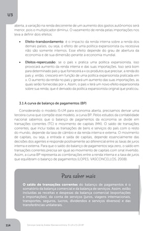 Estrutura Geral da Análise Macroeconômica: IS-LM e IS-LM-BP
U3
114
aberta, a variação na renda decorrente de um aumento dos gastos autônomos será
menor, pois o multiplicador diminui. O vazamento de renda pelas importações nos
leva a definir dois efeitos:
•	 Efeito-transbordamento: é o impacto da renda interna sobre a renda dos
demais países, ou seja, o efeito de uma política expansionista ou recessiva
não são somente internos. Esse efeito depende do grau de abertura da
economia e de sua dimensão perante a economia mundial.
•	 Efeitos-repercussão: se o país x pratica uma política expansionista, isso
provocará aumento da renda interna e das suas importações. Isso será bom
para determinado país y que fornecerá a x os produtos que precisar, a renda do
país y, então, crescerá em função de uma política expansionista praticada em
x. O aumento da renda no país y gerará um aumento das suas importações, as
quais serão fornecidas por x. Assim, o país x terá um novo efeito expansionista
sobre sua renda, que é derivado da política expansionista original que praticou.
3.1 A curva de balanço de pagamentos (BP)
Considerando o modelo IS-LM para economia aberta, precisamos derivar uma
terceira curva que compõe esse modelo, a curva BP. Pelos estudos da contabilidade
nacional sabemos que o balanço de pagamentos da economia se divide em
transações correntes (TC) e movimento de capitais (MK). O saldo de transações
correntes, que inclui todas as transações de bens e serviços do país com o resto
do mundo, depende da taxa de câmbio e da renda interna e externa. O movimento
de capitais, ou seja, a entrada e saída de capitais, depende essencialmente das
decisões dos agentes e responde positivamente ao diferencial entre as taxas de juros
interna e externa. Para que o saldo do balanço de pagamentos seja zero, o saldo em
transações correntes precisa ser igual ao movimento de capitais com sinal invertido.
Assim, a curva BP representa as combinações entre a renda interna e a taxa de juros
que equilibram o balanço de pagamentos (LOPES; VASCONCELLOS, 2008).
O saldo de transações correntes do balanço de pagamentos é o
somatório da balança comercial e da balança de serviços. Assim, estão
incluídas as receitas e despesas da balança comercial (exportações
e importações), da conta de serviços (juros, viagens internacionais,
transportes, seguros, lucros, dividendos e serviços diversos) e das
transferências unilaterais.
 