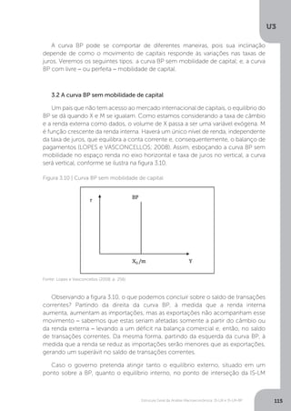Estrutura Geral da Análise Macroeconômica: IS-LM e IS-LM-BP
U3
115
A curva BP pode se comportar de diferentes maneiras, pois sua inclinação
depende de como o movimento de capitais responde às variações nas taxas de
juros. Veremos os seguintes tipos: a curva BP sem mobilidade de capital; e, a curva
BP com livre − ou perfeita − mobilidade de capital.
3.2 A curva BP sem mobilidade de capital
Um país que não tem acesso ao mercado internacional de capitais, o equilíbrio do
BP se dá quando X e M se igualam. Como estamos considerando a taxa de câmbio
e a renda externa como dados, o volume de X passa a ser uma variável exógena. M
é função crescente da renda interna. Haverá um único nível de renda, independente
da taxa de juros, que equilibra a conta corrente e, consequentemente, o balanço de
pagamentos (LOPES e VASCONCELLOS; 2008). Assim, esboçando a curva BP sem
mobilidade no espaço renda no eixo horizontal e taxa de juros no vertical, a curva
será vertical, conforme se ilustra na figura 3.10.
Observando a figura 3.10, o que podemos concluir sobre o saldo de transações
correntes? Partindo da direita da curva BP, à medida que a renda interna
aumenta, aumentam as importações, mas as exportações não acompanham esse
movimento − sabemos que estas seriam afetadas somente a partir do câmbio ou
da renda externa − levando a um déficit na balança comercial e, então, no saldo
de transações correntes. Da mesma forma, partindo da esquerda da curva BP, à
medida que a renda se reduz as importações serão menores que as exportações,
gerando um superávit no saldo de transações correntes.
Caso o governo pretenda atingir tanto o equilíbrio externo, situado em um
ponto sobre a BP, quanto o equilíbrio interno, no ponto de interseção da IS-LM
Figura 3.10 | Curva BP sem mobilidade de capital
Fonte: Lopes e Vasconcellos (2008, p. 256)
 