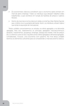 Macroeconomia Clássica
U1
10
•	 Os economistas clássicos consideram que a economia opera sempre em
nível de pleno emprego. Todos os indivíduos que desejam trabalhar estão
trabalhando, o que acontece em função da hipótese de preços e salários
flexíveis.
•	 Dentro da macroeconomia clássica é válida a Lei de Say (Jean Batiste Say) de
que a oferta cria a sua própria demanda. Assim, os indivíduos utilizam toda a
sua renda na aquisição de mercadorias.
Nesta unidade concentraremos os estudos na oferta agregada e na demanda
agregada. Para isso, exploraremos os principais agregados macroeconômicos
(produto, investimentos, poupança, emprego, estoque de moeda, nível de preços
etc.) e veremos como se dá o equilíbrio entre oferta agregada e demanda agregada,
considerando, inclusive, uma economia com governo. No final dessa unidade
teremos os elementos suficientes para se compreender a macroeconomia clássica.
 