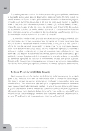 Estrutura Geral da Análise Macroeconômica: IS-LM e IS-LM-BP
U3
118
Supondo agora uma política fiscal de aumento dos gastos públicos, sendo que
a ilustração gráfica você poderá desenvolver posteriormente. O efeito inicial é o
deslocamento da IS para a direita, pois ocorre um aumento da demanda agregada,
levando a um aumento do produto e da taxa de juros, para manter o equilíbrio
interno. O aumento da taxa de juros provoca uma redução no investimento privado,
mas este não chega a anular os efeitos da política fiscal. O aumento do produto
da economia, portanto da renda, tende a aumentar o número de transações de
bens e serviços, exigindo um acréscimo de moeda para a sua efetuação, porém, a
quantidade de moeda nominal na economia é a mesma.
O aumento da renda interna provoca déficits no balanço de pagamentos, pois
as importações aumentam, gerando maior demanda por moeda estrangeira. Isto
força o Bacen a despender reservas internacionais, o que, por sua vez, contrai a
oferta de moeda nacional, deslocando LM para cima. Nesse processo a taxa de
juros vai se elevando, reduzindo a cada passo o investimento privado, isso ocorrerá
até que o nível de renda volte ao original, eliminando o desequilíbrio externo, mas
com uma taxa de juros mais elevada. Resumindo, a política fiscal expansionista gera
perda de reservas, devido aos déficits temporários, e uma alteração na composição
da demanda agregada, ao substituir o investimento privado por gastos públicos.
Esta situação é conhecida por crowding-out, em que o aumento do gasto público
leva a uma redução do gasto privado, deixando inalterado o produto da economia.
3.3 Curva BP com livre mobilidade de capital
Sabemos que sempre há capitais se deslocando instantaneamente de um país
para outro, inclusive, isso tem se intensificado com o avanço da globalização.
Isto ocorre porque os agentes procuram as melhores remunerações para seus
investimentos. Com mobilidade livre de capital, um pequeno diferencial na taxa de
juros causa uma entrada massiva de capitais. Há uma única taxa de juros interna que
é igual à taxa de juros externa. Neste caso os equilíbrios no balanço de pagamentos
são possíveis por meio do ajuste da taxa de juros. Se representarmos a curva BP sem
mobilidade de capital no espaço renda no eixo horizontal e taxa de juros no vertical,
a curva BP será horizontal, o que podemos observar na figura 3.13.
 