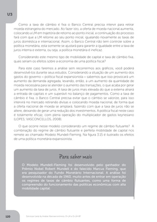 Estrutura Geral da Análise Macroeconômica: IS-LM e IS-LM-BP
U3
120
Como a taxa de câmbio é fixa o Banco Central precisa intervir para retirar
moeda estrangeira do mercado. Ao fazer isto, a oferta de moeda nacional aumenta,
colocando a LM em trajetória de retorno ao ponto inicial, a continuação do processo
fará com que a LM retorne ao seu ponto inicial, igualando novamente as taxas de
juros doméstica e internacional. Assim, o Banco Central não tem controle sobre a
política monetária, esta somente se ajustará para garantir a igualdade entre a taxa de
juros interna e externa, ou seja, a política monetária é ineficaz.
Considerando este mesmo tipo de mobilidade de capital e taxa de câmbio fixa,
quais seriam os efeitos sobre a economia de uma política fiscal?
Para este caso faremos a análise sem recorrermos aos gráficos, você poderá
desenvolvê-los durante seus estudos. Considerando a situação de um aumento dos
gastos do governo − política fiscal expansionista − sabemos que isso provocará um
aumento da demanda agregada, levando, então, a um aumento da quantidade de
moeda necessária para se atender o aumento das transações, o que acaba por gerar
um aumento da taxa de juros. A taxa de juros mais elevada do que a externa atrairá
a entrada de capitais e um superávit no balanço de pagamentos. Como a taxa de
câmbio é fixa, o Banco Central precisa evitar que o câmbio se valorize, para isso
intervirá no mercado retirando divisas e colocando moeda nacional, de forma que
a oferta nacional de moeda se ampliará, fazendo com que a taxa de juros não se
altere, deixando de gerar uma redução dos investimentos. A política fiscal neste caso
é totalmente eficaz, com plena operação do multiplicador de gastos keynesiano
(LOPES; VASCONCELLOS, 2008).
O que ocorre nesse modelo considerando um regime de câmbio flutuante? A
combinação do regime de câmbio flutuante e perfeita mobilidade de capital nos
remete ao chamado Modelo Mundell-Fleming. Na figura 3.15 é ilustrado os efeitos
de uma política monetária expansionista.
O Modelo Mundell-Fleming foi desenvolvido pelo ganhador do
Prêmio Nobel Robert Mundell e do falecido Marcus Fleming, que
era pesquisador do Fundo Monetário Internacional. A análise foi
desenvolvida na década de 1960, muito antes de entrar em operação
os regimes de taxas de câmbio flutuantes, como uma forma de
compreensão do funcionamento das políticas econômicas com alta
mobilidade capital.
 