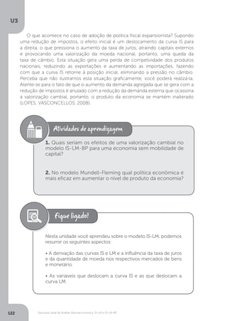 Estrutura Geral da Análise Macroeconômica: IS-LM e IS-LM-BP
U3
122
O que acontece no caso de adoção de política fiscal expansionista? Supondo
uma redução de impostos, o efeito inicial é um deslocamento da curva IS para
a direita, o que pressiona o aumento da taxa de juros, atraindo capitais externos
e provocando uma valorização da moeda nacional, portanto, uma queda da
taxa de câmbio. Esta situação gera uma perda de competividade dos produtos
nacionais, reduzindo as exportações e aumentando as importações, fazendo
com que a curva IS retorne à posição inicial, eliminando a pressão no câmbio.
Perceba que não ilustramos esta situação graficamente, você poderá realizá-la.
Atente-se para o fato de que o aumento da demanda agregada que se gera com a
redução de impostos é anulado com a redução da demanda externa que ocasiona
a valorização cambial, portanto, o produto da economia se mantém inalterado
(LOPES; VASCONCELLOS, 2008).
1. Quais seriam os efeitos de uma valorização cambial no
modelo IS-LM-BP para uma economia sem mobilidade de
capital?
2. No modelo Mundell-Fleming qual política econômica é
mais eficaz em aumentar o nível de produto da economia?
Nesta unidade você aprendeu sobre o modelo IS-LM, podemos
resumir os seguintes aspectos:
• A derivação das curvas IS e LM e a influência da taxa de juros
e da quantidade de moeda nos respectivos mercados de bens
e monetário.
• As variáveis que deslocam a curva IS e as que deslocam a
curva LM.
 