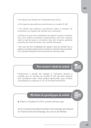 Estrutura Geral da Análise Macroeconômica: IS-LM e IS-LM-BP
U3
123
• Os fatores que afetam as inclinações das curvas.
• Os impactos das políticas econômicas no modelo IS-LM.
• Os efeitos das políticas econômicas sobre o produto da
economia, em regimes de câmbio fixo e flutuante.
• Destaca-se que sem mobilidade de capital e regime e câmbio
fixo uma política monetária expansionista não tem impacto
sobre a taxa de juros e o produto; mas tem impacto, gerando
aumento do nível de renda, com câmbio flutuante.
• No caso de livre mobilidade de capital e taxa de câmbio fixa, a
políticamonetáriaexpansionistamantémonívelderendaconstante.
Com câmbio flutuante ocorre aumento do nível de renda.
Finalizamos o estudo da unidade 3. Comentei durante a
unidade que os estudos do modelo IS-LM vão além daquilo
que estudamos aqui. Você poderá aprofundar seus estudos
consultando os capítulos 5, 14 e 17 de Blanchard (2011).
1. Sobre o modelo IS-LM é correto afirmar que:
a) Foi inicialmente desenvolvido e formalizado por Keynes
na Teoria Geral do Emprego, do Juro e da Moeda.
 
