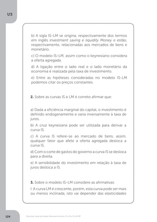 Estrutura Geral da Análise Macroeconômica: IS-LM e IS-LM-BP
U3
124
b) A sigla IS-LM se origina, respectivamente dos termos
em inglês investment saving e liquidity Money e estão,
respectivamente, relacionadas aos mercados de bens e
monetário.
c) O modelo IS-LM, assim como o keynesiano considera
a oferta agregada.
d) A ligação entre o lado real e o lado monetário da
economia é realizada pela taxa de investimento.
e) Entre as hipóteses consideradas no modelo IS-LM
podemos citar os preços constantes.
2. Sobre as curvas IS e LM é correto afirmar que:
a) Dada a eficiência marginal do capital, o investimento é
definido endogenamente e varia inversamente à taxa de
juros.
b) A cruz keynesiana pode ser utilizada para derivar a
curva IS.
c) A curva IS refere-se ao mercado de bens, assim,
qualquer fator que afete a oferta agregada desloca a
curva IS.
d) Com o corte de gastos do governo a curva IS se desloca
para a direita.
e) A sensibilidade do investimento em relação à taxa de
juros desloca a IS.
3. Sobre o modelo IS-LM considere as afirmativas:
I. A curva LM é crescente, porém, esta curva pode ser mais
ou menos inclinada, isto vai depender das elasticidades
 